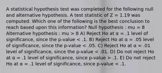 A statistical hypothesis test was completed for the following null and alternative hypothesis. A test statistic of Z = 1.19 was computed. Which one of the following is the best conclusion to reach based upon this information? Null hypothesis : mu = 8 Alternative hypothesis : mu > 8 A) Reject Ho at α = .1 level of significance, since the p-value .1. E) Do not reject Ho at α = .1 level of significance, since p-value < .1.