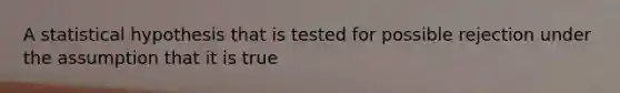 A statistical hypothesis that is tested for possible rejection under the assumption that it is true