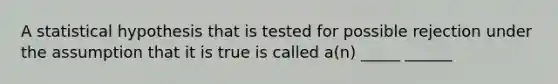 A statistical hypothesis that is tested for possible rejection under the assumption that it is true is called a(n) _____ ______