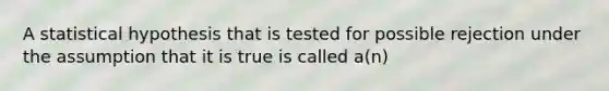 A statistical hypothesis that is tested for possible rejection under the assumption that it is true is called a(n)