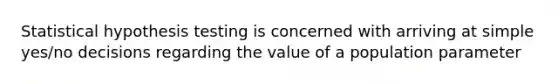 Statistical hypothesis testing is concerned with arriving at simple yes/no decisions regarding the value of a population parameter