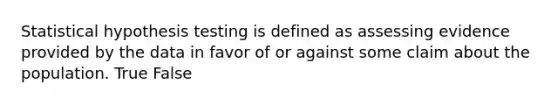 Statistical hypothesis testing is defined as assessing evidence provided by the data in favor of or against some claim about the population. True False