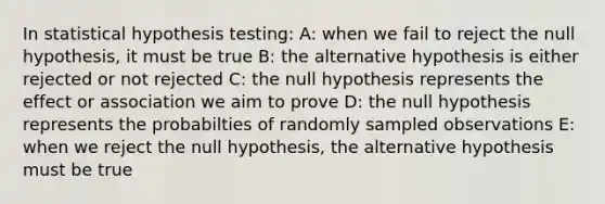 In statistical hypothesis testing: A: when we fail to reject the null hypothesis, it must be true B: the alternative hypothesis is either rejected or not rejected C: the null hypothesis represents the effect or association we aim to prove D: the null hypothesis represents the probabilties of randomly sampled observations E: when we reject the null hypothesis, the alternative hypothesis must be true