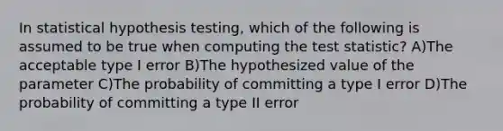 In statistical hypothesis testing, which of the following is assumed to be true when computing the test statistic? A)The acceptable type I error B)The hypothesized value of the parameter C)The probability of committing a type I error D)The probability of committing a type II error