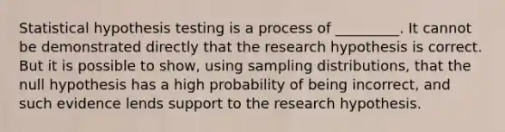 Statistical hypothesis testing is a process of _________. It cannot be demonstrated directly that the research hypothesis is correct. But it is possible to show, using sampling distributions, that the null hypothesis has a high probability of being incorrect, and such evidence lends support to the research hypothesis.