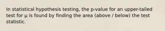 In statistical hypothesis testing, the p-value for an upper-tailed test for µ is found by finding the area (above / below) the test statistic.