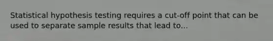 Statistical hypothesis testing requires a cut-off point that can be used to separate sample results that lead to...