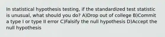 In statistical hypothesis testing, if the standardized test statistic is unusual, what should you do? A)Drop out of college B)Commit a type I or type II error C)Falsify the null hypothesis D)Accept the null hypothesis