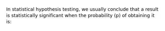 In statistical hypothesis testing, we usually conclude that a result is statistically significant when the probability (p) of obtaining it is: