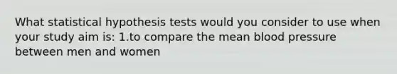 What statistical hypothesis tests would you consider to use when your study aim is: 1.to compare the mean blood pressure between men and women