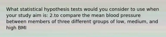 What statistical hypothesis tests would you consider to use when your study aim is: 2.to compare the mean blood pressure between members of three different groups of low, medium, and high BMI