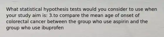 What statistical hypothesis tests would you consider to use when your study aim is: 3.to compare the mean age of onset of colorectal cancer between the group who use aspirin and the group who use ibuprofen