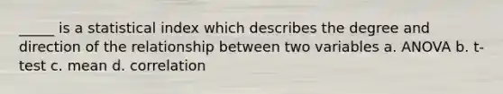 _____ is a statistical index which describes the degree and direction of the relationship between two variables a. ANOVA b. t-test c. mean d. correlation