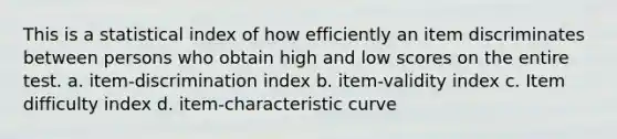 This is a statistical index of how efficiently an item discriminates between persons who obtain high and low scores on the entire test. a. item-discrimination index b. item-validity index c. Item difficulty index d. item-characteristic curve