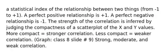 a statistical index of the relationship between two things (from -1 to +1). A perfect positive relationship is +1. A perfect negative relationship is -1. The strength of the correlation is inferred by judging the compactness of a scatterplot of the X and Y values. More compact = stronger correlation. Less compact = weaker correlation. (Graph: class 8 slide # 9) Strong, moderate, and weak correlation.