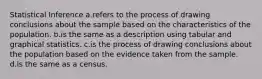 Statistical Inference a.refers to the process of drawing conclusions about the sample based on the characteristics of the population. b.is the same as a description using tabular and graphical statistics. c.is the process of drawing conclusions about the population based on the evidence taken from the sample. d.is the same as a census.