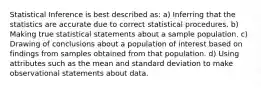 Statistical Inference is best described as: a) Inferring that the statistics are accurate due to correct statistical procedures. b) Making true statistical statements about a sample population. c) Drawing of conclusions about a population of interest based on findings from samples obtained from that population. d) Using attributes such as the mean and standard deviation to make observational statements about data.