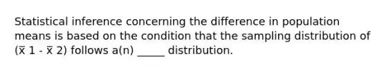 Statistical inference concerning the difference in population means is based on the condition that the sampling distribution of (x̅ 1 - x̅ 2) follows a(n) _____ distribution.