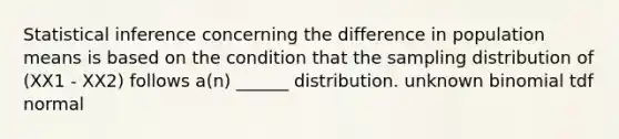 Statistical inference concerning the difference in population means is based on the condition that the sampling distribution of (XX1 - XX2) follows a(n) ______ distribution. unknown binomial tdf normal