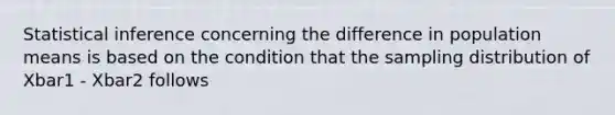 Statistical inference concerning the difference in population means is based on the condition that the sampling distribution of Xbar1 - Xbar2 follows