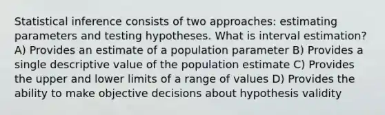 Statistical inference consists of two approaches: estimating parameters and testing hypotheses. What is interval estimation? A) Provides an estimate of a population parameter B) Provides a single descriptive value of the population estimate C) Provides the upper and lower limits of a range of values D) Provides the ability to make objective decisions about hypothesis validity