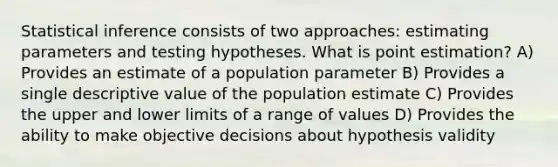 Statistical inference consists of two approaches: estimating parameters and testing hypotheses. What is point estimation? A) Provides an estimate of a population parameter B) Provides a single descriptive value of the population estimate C) Provides the upper and lower limits of a range of values D) Provides the ability to make objective decisions about hypothesis validity