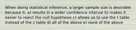 When doing statistical inference, a larger sample size is desirable because it: a) results in a wider confidence interval b) makes it easier to reject the null hypothesis c) allows us to use the t table instead of the z table d) all of the above e) none of the above