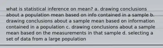 what is statistical inference on mean? a. <a href='https://www.questionai.com/knowledge/kMpFxvXMOK-drawing-conclusions' class='anchor-knowledge'>drawing conclusions</a> about a population mean based on info contained in a sample b. drawing conclusions about a <a href='https://www.questionai.com/knowledge/keKcOe7KmA-sample-mean' class='anchor-knowledge'>sample mean</a> based on information contained in a population c. drawing conclusions about a sample mean based on the measurements in that sample d. selecting a set of data from a large population