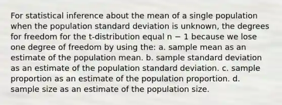 For statistical inference about the mean of a single population when the population standard deviation is unknown, the degrees for freedom for the t-distribution equal n − 1 because we lose one degree of freedom by using the: a. sample mean as an estimate of the population mean. b. sample standard deviation as an estimate of the population standard deviation. c. sample proportion as an estimate of the population proportion. d. sample size as an estimate of the population size.