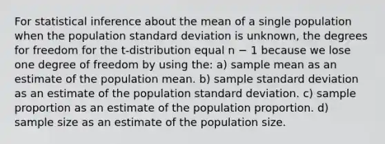 For statistical inference about the mean of a single population when the population <a href='https://www.questionai.com/knowledge/kqGUr1Cldy-standard-deviation' class='anchor-knowledge'>standard deviation</a> is unknown, the degrees for freedom for the t-distribution equal n − 1 because we lose one degree of freedom by using the: a) sample mean as an estimate of the population mean. b) sample standard deviation as an estimate of the population standard deviation. c) sample proportion as an estimate of the population proportion. d) sample size as an estimate of the population size.