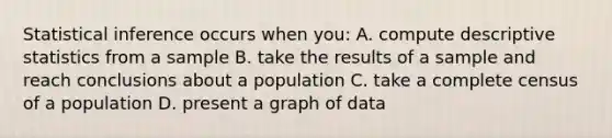 Statistical inference occurs when you: A. compute descriptive statistics from a sample B. take the results of a sample and reach conclusions about a population C. take a complete census of a population D. present a graph of data