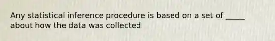 Any statistical inference procedure is based on a set of _____ about how the data was collected