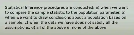 Statistical Inference procedures are conducted: a) when we want to compare the sample statistic to the population parameter. b) when we want to draw conclusions about a population based on a sample. c) when the data we have does not satisfy all the assumptions. d) all of the above e) none of the above