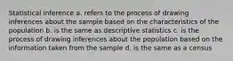 Statistical inference a. refers to the process of drawing inferences about the sample based on the characteristics of the population b. is the same as descriptive statistics c. is the process of drawing inferences about the population based on the information taken from the sample d. is the same as a census