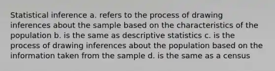 Statistical inference a. refers to the process of drawing inferences about the sample based on the characteristics of the population b. is the same as descriptive statistics c. is the process of drawing inferences about the population based on the information taken from the sample d. is the same as a census