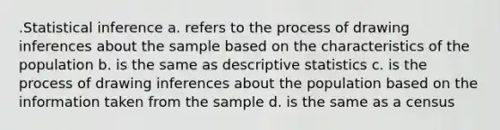 .Statistical inference a. refers to the process of drawing inferences about the sample based on the characteristics of the population b. is the same as <a href='https://www.questionai.com/knowledge/kRTZ1WGkcp-descriptive-statistics' class='anchor-knowledge'>descriptive statistics</a> c. is the process of drawing inferences about the population based on the information taken from the sample d. is the same as a census