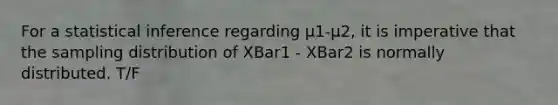 For a statistical inference regarding μ1-μ2, it is imperative that the sampling distribution of XBar1 - XBar2 is normally distributed. T/F