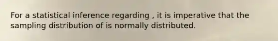 For a statistical inference regarding , it is imperative that the sampling distribution of is normally distributed.