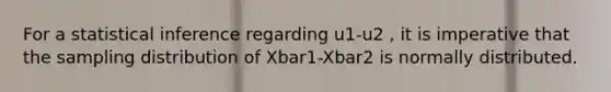 For a statistical inference regarding u1-u2 , it is imperative that the sampling distribution of Xbar1-Xbar2 is normally distributed.