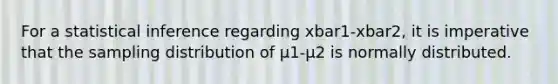 For a statistical inference regarding xbar1-xbar2, it is imperative that the sampling distribution of µ1-µ2 is normally distributed.