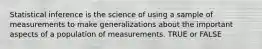 Statistical inference is the science of using a sample of measurements to make generalizations about the important aspects of a population of measurements. TRUE or FALSE