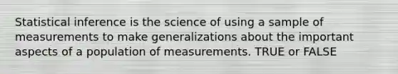 Statistical inference is the science of using a sample of measurements to make generalizations about the important aspects of a population of measurements. TRUE or FALSE