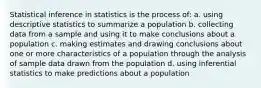 Statistical inference in statistics is the process of: a. using descriptive statistics to summarize a population b. collecting data from a sample and using it to make conclusions about a population c. making estimates and drawing conclusions about one or more characteristics of a population through the analysis of sample data drawn from the population d. using inferential statistics to make predictions about a population