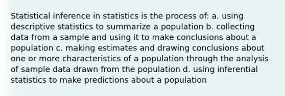 Statistical inference in statistics is the process of: a. using descriptive statistics to summarize a population b. collecting data from a sample and using it to make conclusions about a population c. making estimates and drawing conclusions about one or more characteristics of a population through the analysis of sample data drawn from the population d. using inferential statistics to make predictions about a population