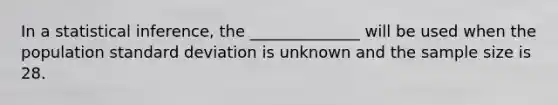 In a statistical inference, the ______________ will be used when the population standard deviation is unknown and the sample size is 28.