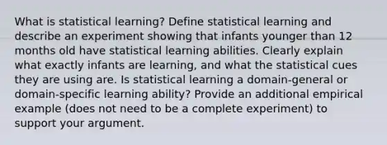 What is statistical learning? Define statistical learning and describe an experiment showing that infants younger than 12 months old have statistical learning abilities. Clearly explain what exactly infants are learning, and what the statistical cues they are using are. Is statistical learning a domain-general or domain-specific learning ability? Provide an additional empirical example (does not need to be a complete experiment) to support your argument.