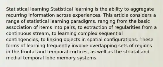 Statistical learning Statistical learning is the ability to aggregate recurring information across experiences. This article considers a range of statistical learning paradigms, ranging from the basic association of items into pairs, to extraction of regularities from a continuous stream, to learning complex sequential contingencies, to linking objects in spatial configurations. These forms of learning frequently involve overlapping sets of regions in the frontal and temporal cortices, as well as the striatal and medial temporal lobe memory systems.