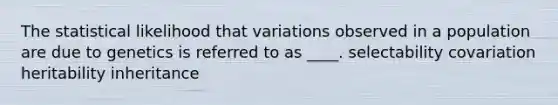 The statistical likelihood that variations observed in a population are due to genetics is referred to as ____. selectability covariation heritability inheritance