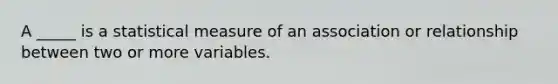 A _____ is a statistical measure of an association or relationship between two or more variables.