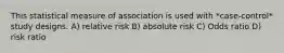 This statistical measure of association is used with *case-control* study designs. A) relative risk B) absolute risk C) Odds ratio D) risk ratio